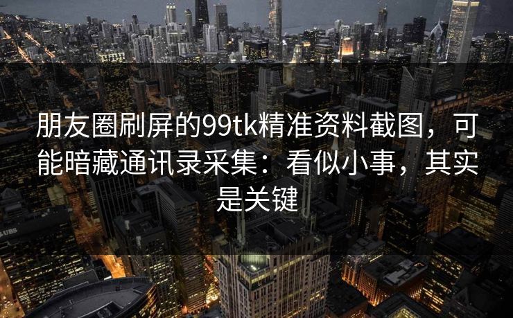 朋友圈刷屏的99tk精准资料截图，可能暗藏通讯录采集：看似小事，其实是关键