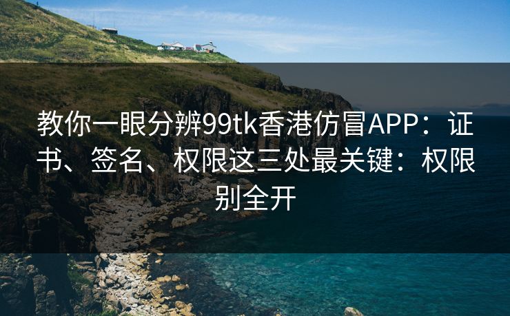 教你一眼分辨99tk香港仿冒APP：证书、签名、权限这三处最关键：权限别全开