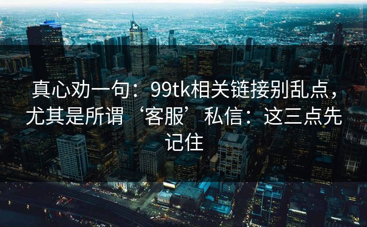 真心劝一句：99tk相关链接别乱点，尤其是所谓‘客服’私信：这三点先记住