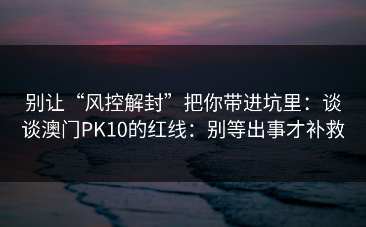 别让“风控解封”把你带进坑里：谈谈澳门PK10的红线：别等出事才补救