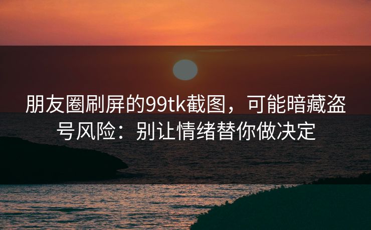 朋友圈刷屏的99tk截图，可能暗藏盗号风险：别让情绪替你做决定