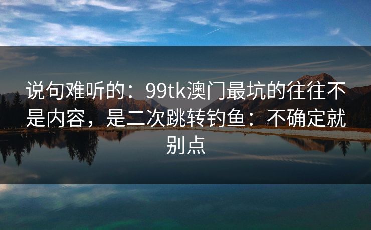 说句难听的：99tk澳门最坑的往往不是内容，是二次跳转钓鱼：不确定就别点