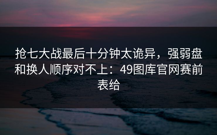抢七大战最后十分钟太诡异，强弱盘和换人顺序对不上：49图库官网赛前表给