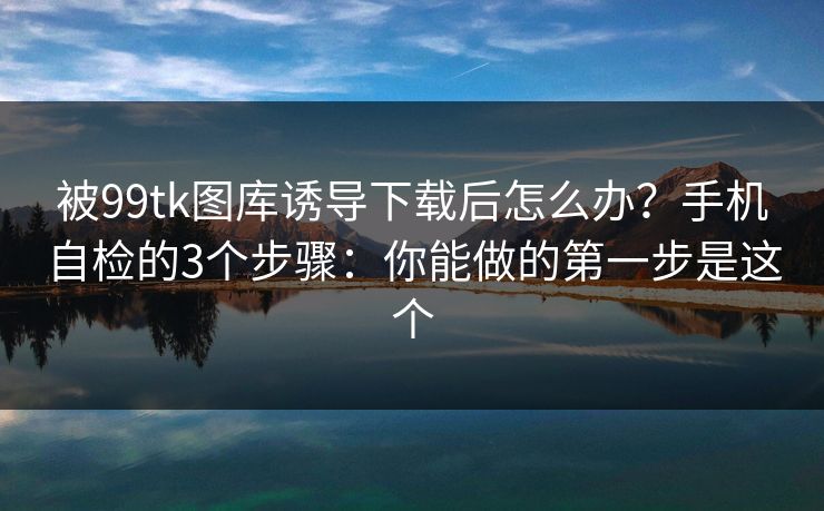 被99tk图库诱导下载后怎么办？手机自检的3个步骤：你能做的第一步是这个