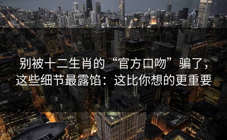 别被十二生肖的“官方口吻”骗了，这些细节最露馅：这比你想的更重要